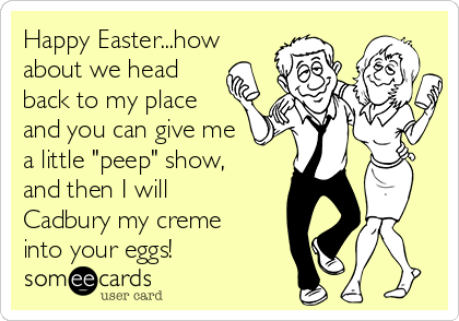 Happy Easter...how
about we head
back to my place
and you can give me
a little "peep" show,
and then I will
Cadbury my creme
into your eggs!
