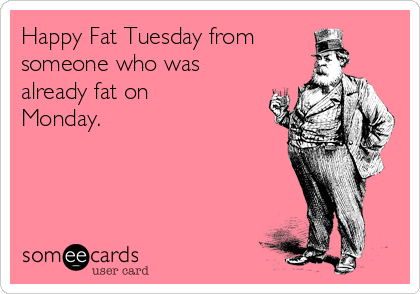 Happy Fat Tuesday from
someone who was
already fat on
Monday. 