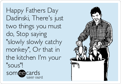 Happy Fathers Day
Dadinski, There's just
two things you must
do, Stop saying
"slowly slowly catchy
monkey", Or that in
the kitchen I'm your
"sous"!