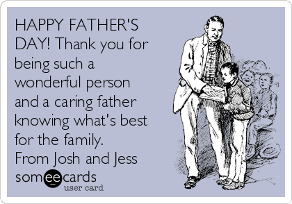 HAPPY FATHER'S
DAY! Thank you for
being such a
wonderful person
and a caring father
knowing what's best
for the family. 
From Josh and Jess