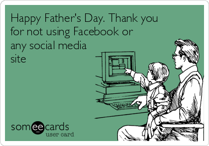 Happy Father's Day. Thank you
for not using Facebook or
any social media
site