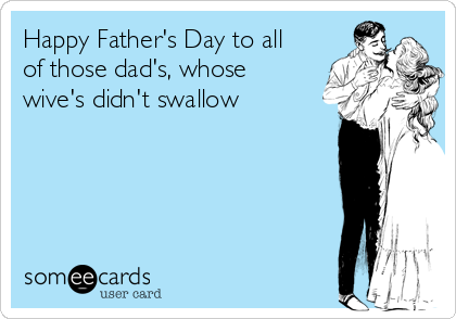 Happy Father's Day to all
of those dad's, whose
wive's didn't swallow