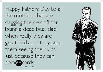 Happy Fathers Day to all
the mothers that are
slagging their ex off for
being a dead beat dad,
when really they are
great dads but they stop
them seeing their kids
just because they can