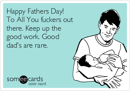 Happy Fathers Day!   
To All You fuckers out
there. Keep up the
good work. Good
dad's are rare.