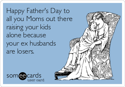 Happy Father's Day to
all you Moms out there
raising your kids
alone because
your ex husbands
are losers.