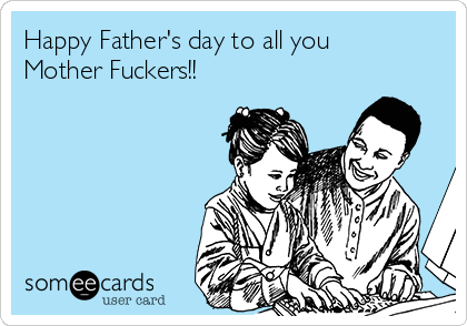 Happy Father's day to all you
Mother Fuckers!!