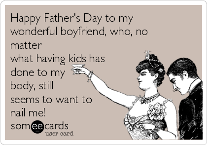 Happy Father's Day to my
wonderful boyfriend, who, no
matter
what having kids has
done to my
body, still
seems to want to
nail me!