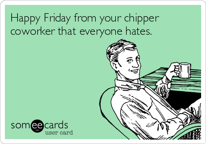 Happy Friday from your chipper
coworker that everyone hates.