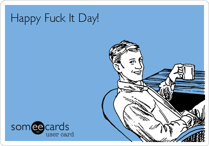 Happy Fuck It Day!