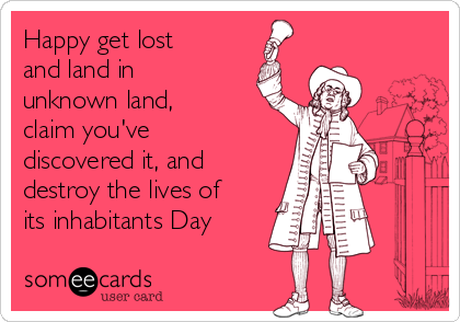 Happy get lost
and land in
unknown land,
claim you've
discovered it, and
destroy the lives of
its inhabitants Day