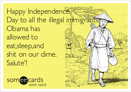 Happy Independence
Day to all the illegal immigrants
Obama has
allowed to
eat,sleep,and
shit on our dime.
Salute'!