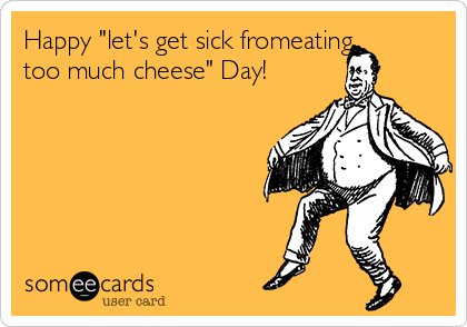 Happy "let's get sick fromeating
too much cheese" Day!