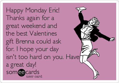 Happy Monday Eric!
Thanks again for a
great weekend and
the best Valentines
gift Brenna could ask
for. I hope your day
isn't too hard on you. Have
a great day! 