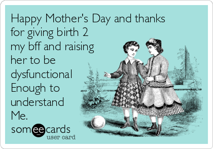 Happy Mother S Day And Thanks For Giving Birth 2 My Bff And Raising Her To Be Dysfunctional Enough To Understand Me Mom Ecard