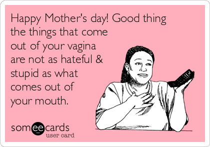 Happy Mother's day! Good thing
the things that come
out of your vagina
are not as hateful &
stupid as what
comes out of
your mouth.