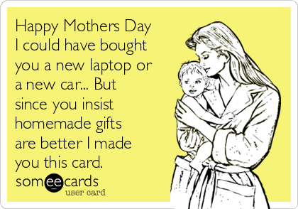 Happy Mothers Day
I could have bought
you a new laptop or
a new car... But
since you insist
homemade gifts
are better I made
you this card.