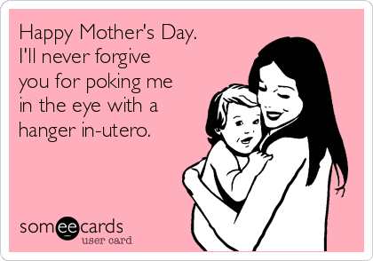 Happy Mother's Day.
I'll never forgive
you for poking me
in the eye with a
hanger in-utero.