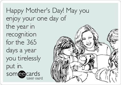 Happy Mother's Day! May you
enjoy your one day of
the year in
recognition
for the 365
days a year
you tirelessly
put in. 
