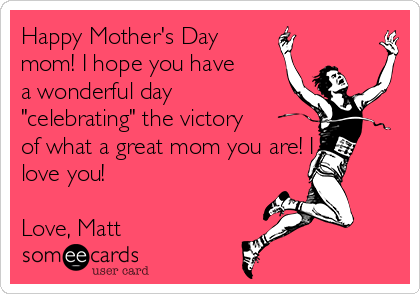 Happy Mother's Day
mom! I hope you have
a wonderful day
"celebrating" the victory
of what a great mom you are! I
love you!

Love, Matt
