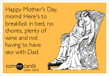 Happy Mother's Day,
moms! Here's to
breakfast in bed, no
chores, plenty of
wine and not
having to have
sex with Dad.