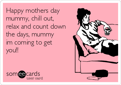 Happy mothers day
mummy, chill out,
relax and count down
the days, mummy
im coming to get
you!!