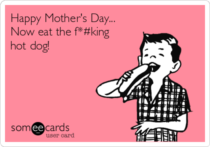 Happy Mother's Day...
Now eat the f*#king
hot dog!