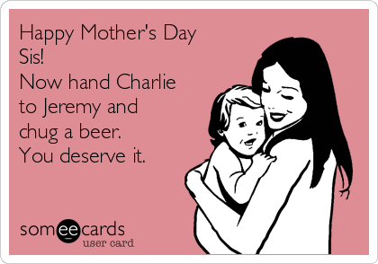 Happy Mother's Day
Sis!
Now hand Charlie
to Jeremy and
chug a beer.
You deserve it. 