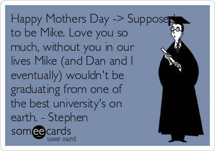 Happy Mothers Day -> Supposed
to be Mike. Love you so
much, without you in our
lives Mike (and Dan and I
eventually) wouldn't be
graduating from one of
the best university's on
earth. - Stephen 