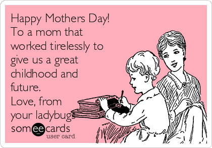 Happy Mothers Day!
To a mom that
worked tirelessly to
give us a great
childhood and
future.
Love, from
your ladybugs