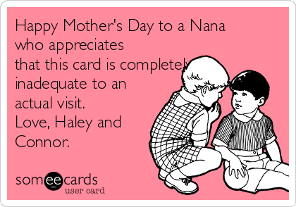 Happy Mother's Day to a Nana
who appreciates
that this card is completely
inadequate to an
actual visit.
Love, Haley and
Connor. 