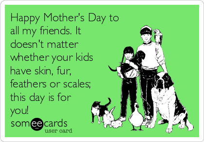 Happy Mother's Day to
all my friends. It
doesn't matter
whether your kids
have skin, fur,
feathers or scales;
this day is for
you!