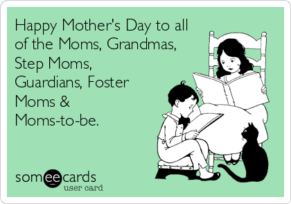 Happy Mother's Day to all
of the Moms, Grandmas,
Step Moms,
Guardians, Foster
Moms &
Moms-to-be.