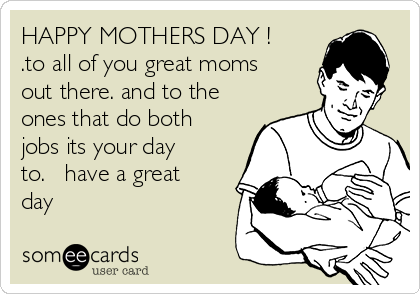 HAPPY MOTHERS DAY !   
.to all of you great moms
out there. and to the
ones that do both
jobs its your day
to.   have a great
day