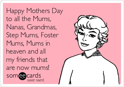 Happy Mothers Day
to all the Mums,
Nanas, Grandmas,
Step Mums, Foster
Mums, Mums in
heaven and all
my friends that
are now mums!