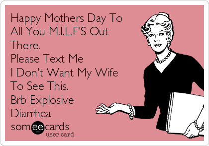 Happy Mothers Day To 
All You M.I.L.F'S Out
There. 
Please Text Me 
I Don't Want My Wife
To See This.
Brb Explosive
Diarrhea 