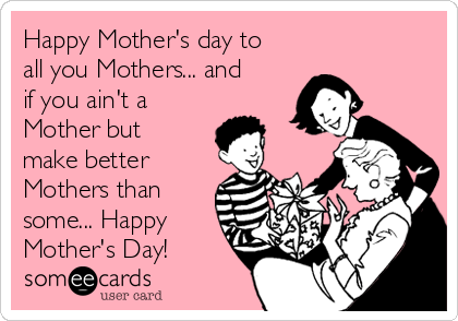 Happy Mother's day to
all you Mothers... and
if you ain't a
Mother but
make better
Mothers than
some... Happy
Mother's Day! 