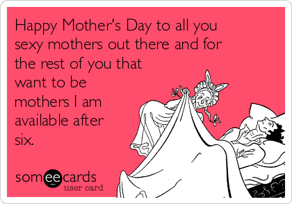 Happy Mother's Day to all you
sexy mothers out there and for
the rest of you that
want to be
mothers I am
available after
six. 