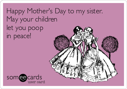 Happy Mother's Day to my sister.
May your children
let you poop
in peace! 