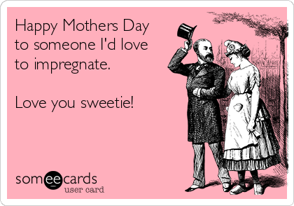 Happy Mothers Day
to someone I'd love
to impregnate. 

Love you sweetie!