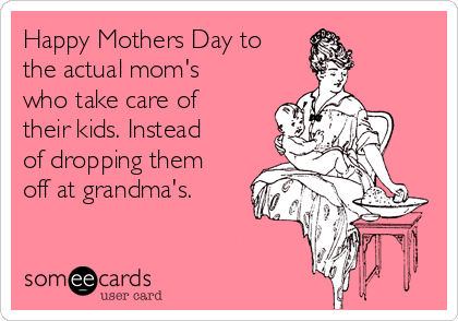 Happy Mothers Day to
the actual mom's
who take care of
their kids. Instead
of dropping them
off at grandma's. 