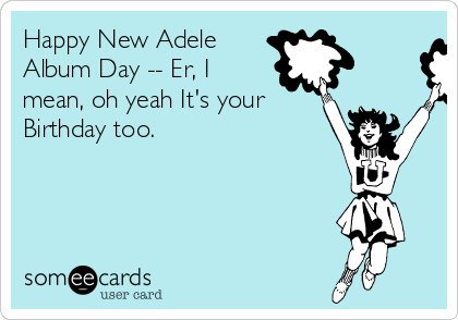 Happy New Adele
Album Day -- Er, I
mean, oh yeah It's your
Birthday too.