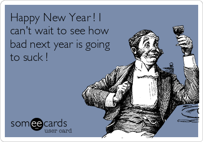 Happy New Year ! I
can't wait to see how
bad next year is going
to suck !