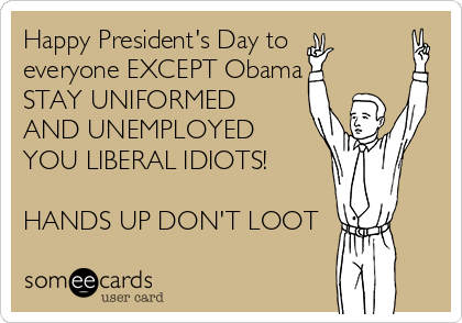 Happy President's Day to
everyone EXCEPT Obama
STAY UNIFORMED
AND UNEMPLOYED
YOU LIBERAL IDIOTS! 

HANDS UP DON'T LOOT