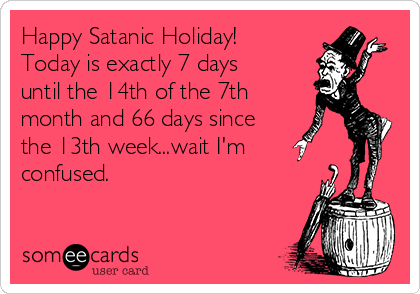 Happy Satanic Holiday!
Today is exactly 7 days
until the 14th of the 7th
month and 66 days since
the 13th week...wait I'm 
confused.