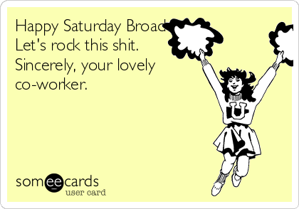 Happy Saturday Broadway.
Let's rock this shit. 
Sincerely, your lovely
co-worker. 