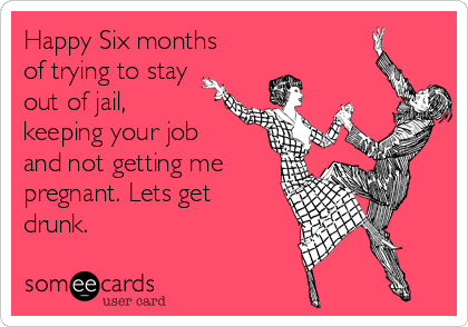 Happy Six months
of trying to stay
out of jail,
keeping your job
and not getting me
pregnant. Lets get
drunk.