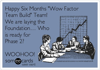 Happy Six Months "Wow Factor
Team Build" Team!
We are laying the    
Foundation… Who
is ready for
Phase 2?

WOOHOO!