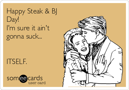 Happy Steak & BJ
Day!
I'm sure it ain't
gonna suck...


ITSELF.