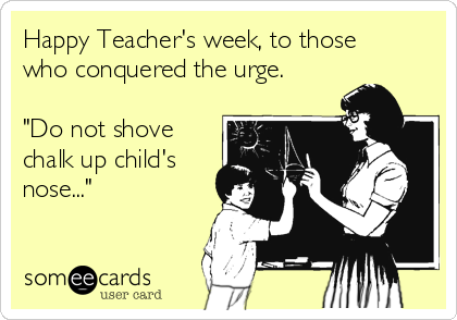 Happy Teacher's week, to those
who conquered the urge.

"Do not shove
chalk up child's
nose..."