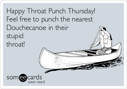 Happy Throat Punch Thursday!
Feel free to punch the nearest
Douchecanoe in their
stupid 
throat!